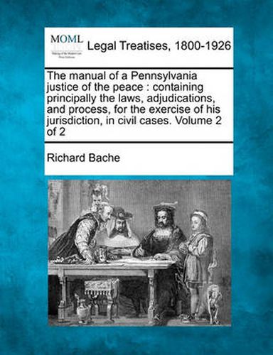 Cover image for The Manual of a Pennsylvania Justice of the Peace: Containing Principally the Laws, Adjudications, and Process, for the Exercise of His Jurisdiction, in Civil Cases. Volume 2 of 2