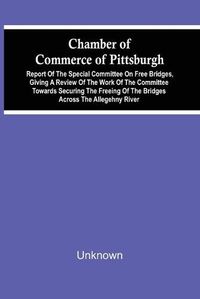 Cover image for Chamber Of Commerce Of Pittsburgh; Report Of The Special Committee On Free Bridges, Giving A Review Of The Work Of The Committee Towards Securing The Freeing Of The Bridges Across The Allegehny River