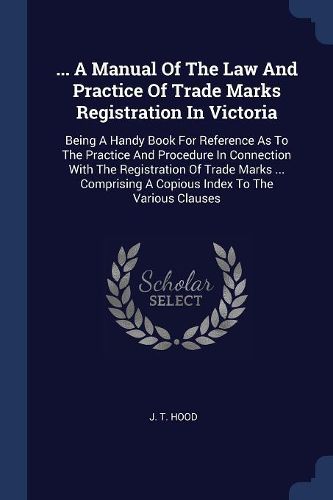 Cover image for ... a Manual of the Law and Practice of Trade Marks Registration in Victoria: Being a Handy Book for Reference as to the Practice and Procedure in Connection with the Registration of Trade Marks ... Comprising a Copious Index to the Various Clauses