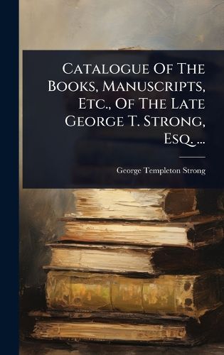 Cover image for Catalogue Of The Books, Manuscripts, Etc., Of The Late George T. Strong, Esq. ...