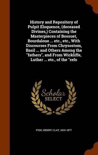 History and Repository of Pulpit Eloquence, (deceased Divines, ) Containing the Masterpieces of Bossuet, Bourdaloue ... etc., etc., With Discourses From Chrysostom, Basil ... and Others Among the fathers, and From Wickliffe, Luther ... etc., of the refo