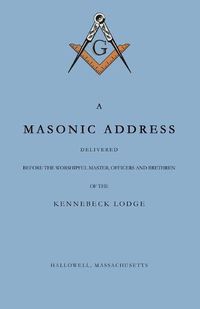 Cover image for A Masonic Address Delivered Before The Worshipful Master and Brethren of the Kennebeck Lodge in the New Meeting House, Hallowell, Massachusetts, June 24, Anno Lucis, 5797