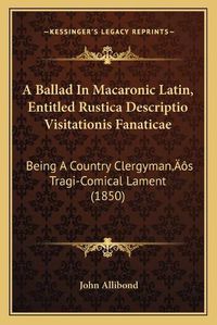 Cover image for A Ballad in Macaronic Latin, Entitled Rustica Descriptio Visitationis Fanaticae: Being a Country Clergymana Acentsacentsa A-Acentsa Acentss Tragi-Comical Lament (1850)