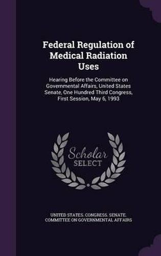 Cover image for Federal Regulation of Medical Radiation Uses: Hearing Before the Committee on Governmental Affairs, United States Senate, One Hundred Third Congress, First Session, May 6, 1993