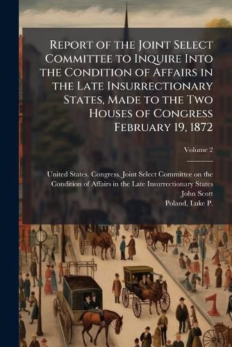 Cover image for Report of the Joint Select Committee to Inquire Into the Condition of Affairs in the Late Insurrectionary States, Made to the Two Houses of Congress February 19, 1872