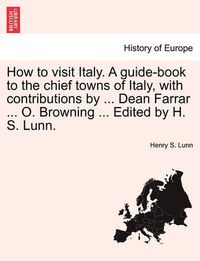 Cover image for How to Visit Italy. a Guide-Book to the Chief Towns of Italy, with Contributions by ... Dean Farrar ... O. Browning ... Edited by H. S. Lunn.