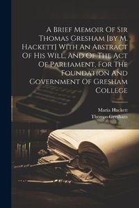 Cover image for A Brief Memoir Of Sir Thomas Gresham [by M. Hackett] With An Abstract Of His Will, And Of The Act Of Parliament, For The Foundation And Government Of Gresham College
