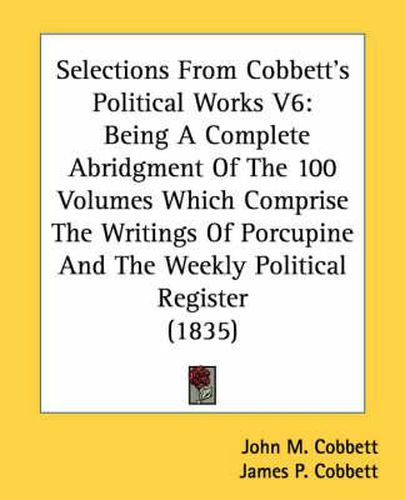 Cover image for Selections from Cobbett's Political Works V6: Being a Complete Abridgment of the 100 Volumes Which Comprise the Writings of Porcupine and the Weekly Political Register (1835)