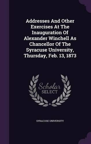 Cover image for Addresses and Other Exercises at the Inauguration of Alexander Winchell as Chancellor of the Syracuse University, Thursday, Feb. 13, 1873