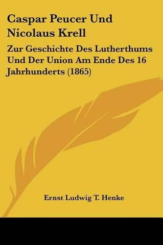 Caspar Peucer Und Nicolaus Krell: Zur Geschichte Des Lutherthums Und Der Union Am Ende Des 16 Jahrhunderts (1865)