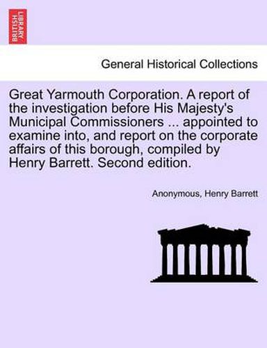 Cover image for Great Yarmouth Corporation. a Report of the Investigation Before His Majesty's Municipal Commissioners ... Appointed to Examine Into, and Report on the Corporate Affairs of This Borough, Compiled by Henry Barrett. Second Edition.