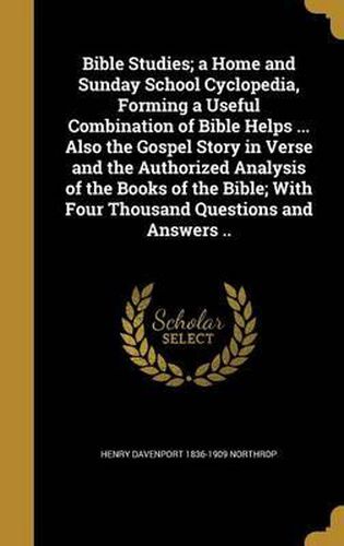 Bible Studies; A Home and Sunday School Cyclopedia, Forming a Useful Combination of Bible Helps ... Also the Gospel Story in Verse and the Authorized Analysis of the Books of the Bible; With Four Thousand Questions and Answers ..