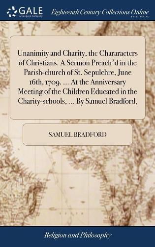 Cover image for Unanimity and Charity, the Chararacters of Christians. A Sermon Preach'd in the Parish-church of St. Sepulchre, June 16th, 1709. ... At the Anniversary Meeting of the Children Educated in the Charity-schools, ... By Samuel Bradford,