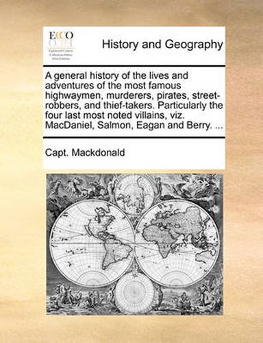 Cover image for A General History of the Lives and Adventures of the Most Famous Highwaymen, Murderers, Pirates, Street-Robbers, and Thief-Takers. Particularly the Four Last Most Noted Villains, Viz. Macdaniel, Salmon, Eagan and Berry. ...