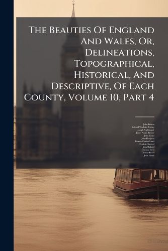 Cover image for The Beauties Of England And Wales, Or, Delineations, Topographical, Historical, And Descriptive, Of Each County, Volume 10, Part 4