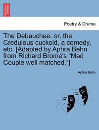 Cover image for The Debauchee: Or, the Credulous Cuckold, a Comedy, Etc. [adapted by Aphra Behn from Richard Brome's Mad Couple Well Matched.]