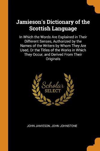 Jamieson's Dictionary of the Scottish Language: In Which the Words Are Explained in Their Different Senses, Authorized by the Names of the Writers by Whom They Are Used, or the Titles of the Works in Which They Occur, and Derived from Their Originals