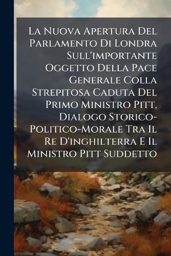 Cover image for La Nuova Apertura del Parlamento Di Londra Sull'importante Oggetto Della Pace Generale Colla Strepitosa Caduta del Primo Ministro Pitt, Dialogo Storico-Politico-Morale Tra Il Re D'Inghilterra E Il Ministro Pitt Suddetto