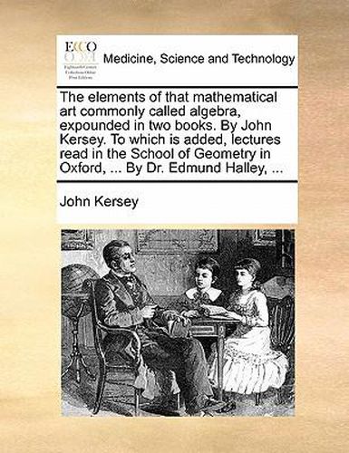 Cover image for The Elements of That Mathematical Art Commonly Called Algebra, Expounded in Two Books. by John Kersey. to Which Is Added, Lectures Read in the School of Geometry in Oxford, ... by Dr. Edmund Halley, ...