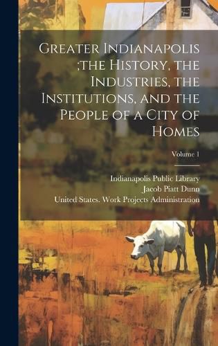 Cover image for Greater Indianapolis;the History, the Industries, the Institutions, and the People of a City of Homes; Volume 1