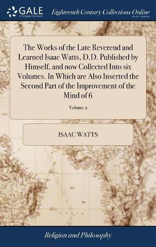 Cover image for The Works of the Late Reverend and Learned Isaac Watts, D.D. Published by Himself, and now Collected Into six Volumes. In Which are Also Inserted the Second Part of the Improvement of the Mind of 6; Volume 2