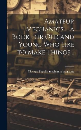 Cover image for Amateur Mechanics ... a Book for Old and Young Who Like to Make Things ..