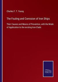 Cover image for The Fouling and Corrosion of Iron Ships: Their Causes and Means of Prevention, with the Mode of Application to the existing Iron-Clads
