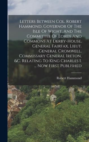 Letters Between Col. Robert Hammond, Governor Of The Isle Of Wight, And The Committee Of Lords And Commons At Derby-house, General Fairfax, Lieut. General Cromwell, Commissary General Ireton, &c. Relating To King Charles I. ... Now First Published