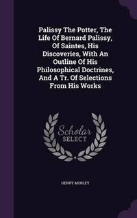 Cover image for Palissy the Potter, the Life of Bernard Palissy, of Saintes, His Discoveries, with an Outline of His Philosophical Doctrines, and a Tr. of Selections from His Works