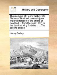 Cover image for The Memoirs of Henry Guthry, Late Bishop of Dunkeld: Containing an Impartial Relation of the Affairs of Scotland, .. from the Year 1637, to the Death of King Charles I. ... the Second Edition