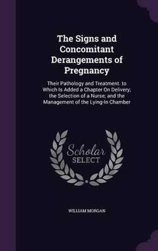 The Signs and Concomitant Derangements of Pregnancy: Their Pathology and Treatment. to Which Is Added a Chapter on Delivery; The Selection of a Nurse; And the Management of the Lying-In Chamber