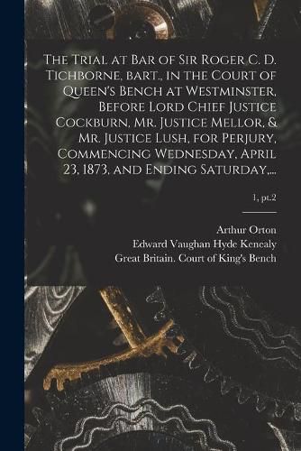 The Trial at Bar of Sir Roger C. D. Tichborne, Bart., in the Court of Queen's Bench at Westminster, Before Lord Chief Justice Cockburn, Mr. Justice Mellor, & Mr. Justice Lush, for Perjury, Commencing Wednesday, April 23, 1873, and Ending Saturday, ...; 1, pt.2