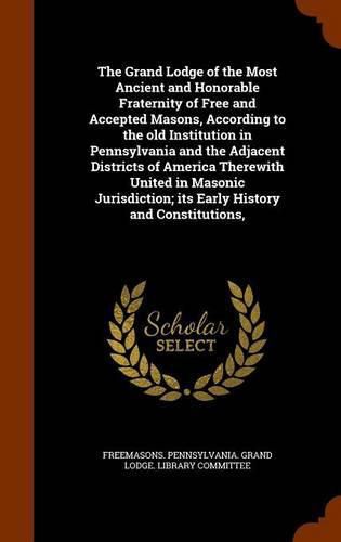 Cover image for The Grand Lodge of the Most Ancient and Honorable Fraternity of Free and Accepted Masons, According to the old Institution in Pennsylvania and the Adjacent Districts of America Therewith United in Masonic Jurisdiction; its Early History and Constitutions,