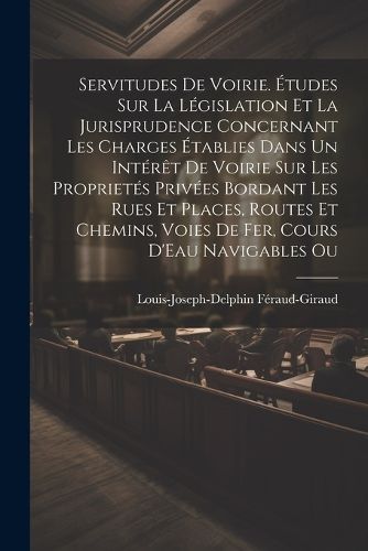 Servitudes De Voirie. Etudes Sur La Legislation Et La Jurisprudence Concernant Les Charges Etablies Dans Un Interet De Voirie Sur Les Proprietes Privees Bordant Les Rues Et Places, Routes Et Chemins, Voies De Fer, Cours D'Eau Navigables Ou