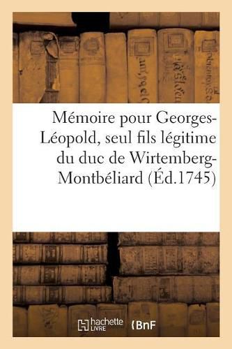 Memoire Pour Georges-Leopold, Seul Fils Legitime Du Duc de Wirtemberg-Montbeliard, Servant: de Reponse Aux Moyens Que Le Duc de Stoutgard Pretend Tirer Du Traite Des Cinq Freres