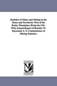 Cover image for Statistics of Mines and Mining in the States and Territories West of the Rocky Mountains; Being the [1st-8th] Annual Report of Rossiter W. Raymond, U.