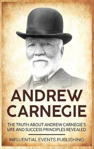 Andrew Carnegie: The Truth about Andrew Carnegie's Life and Success Principles Revealed