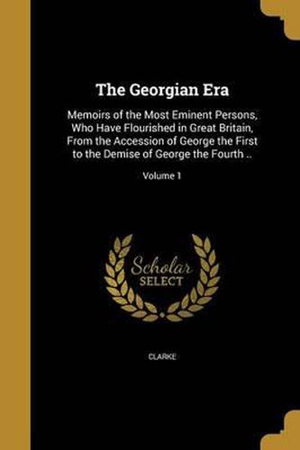 Cover image for The Georgian Era: Memoirs of the Most Eminent Persons, Who Have Flourished in Great Britain, from the Accession of George the First to the Demise of George the Fourth ..; Volume 1