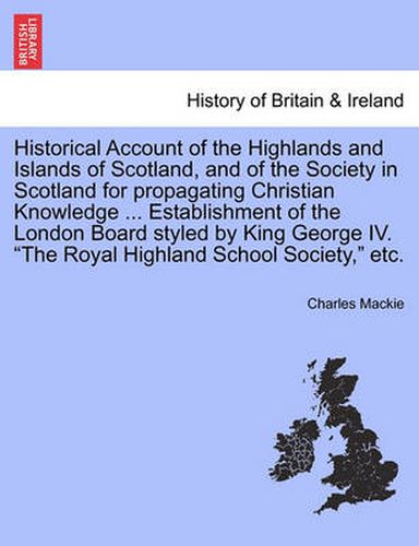 Cover image for Historical Account of the Highlands and Islands of Scotland, and of the Society in Scotland for Propagating Christian Knowledge ... Establishment of the London Board Styled by King George IV.  The Royal Highland School Society,  Etc.