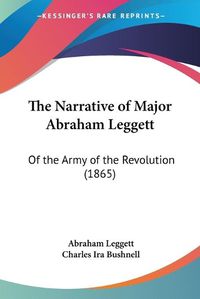 Cover image for The Narrative Of Major Abraham Leggett: Of The Army Of The Revolution (1865)