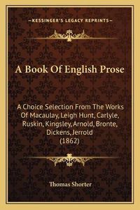 Cover image for A Book of English Prose: A Choice Selection from the Works of Macaulay, Leigh Hunt, Carlyle, Ruskin, Kingsley, Arnold, Bronte, Dickens, Jerrold (1862)