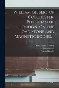 Cover image for William Gilbert of Colchester, Physician of London, On the Load Stone and Magnetic Bodies, ..