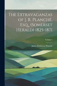 Cover image for The Extravaganzas of J. R. Planche, Esq., (Somerset Herald) 1825-1871; Volume 1