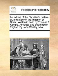 Cover image for An Extract of the Christian's Pattern: Or, a Treatise on the Imitation of Christ. Written in Latin by Thomas Kempis. Abridged and Published in English. by John Wesley, M.A.