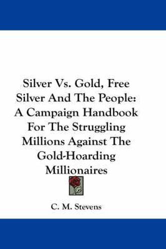 Silver Vs. Gold, Free Silver and the People: A Campaign Handbook for the Struggling Millions Against the Gold-Hoarding Millionaires