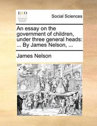 Cover image for An Essay on the Government of Children, Under Three General Heads: By James Nelson, ...