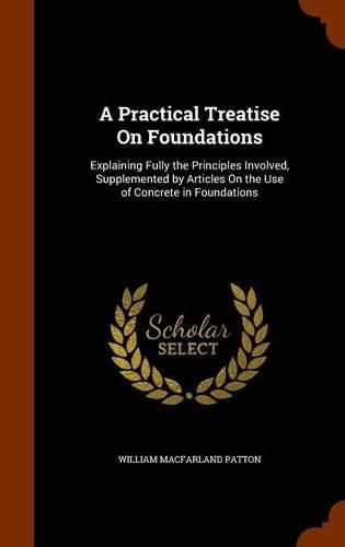 A Practical Treatise on Foundations: Explaining Fully the Principles Involved, Supplemented by Articles on the Use of Concrete in Foundations