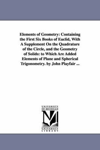 Cover image for Elements of Geometry: Containing the First Six Books of Euclid, With A Supplement On the Quadrature of the Circle, and the Geometry of Solids: to Which Are Added Elements of Plane and Spherical Trigonometry. by John Playfair ...