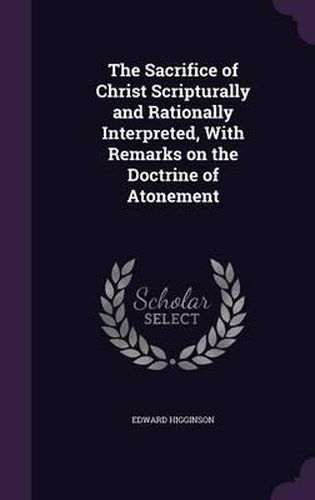 Cover image for The Sacrifice of Christ Scripturally and Rationally Interpreted, with Remarks on the Doctrine of Atonement