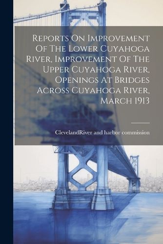Cover image for Reports On Improvement Of The Lower Cuyahoga River, Improvement Of The Upper Cuyahoga River, Openings At Bridges Across Cuyahoga River, March 1913
